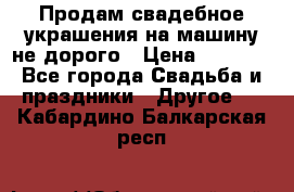 Продам свадебное украшения на машину не дорого › Цена ­ 3 000 - Все города Свадьба и праздники » Другое   . Кабардино-Балкарская респ.